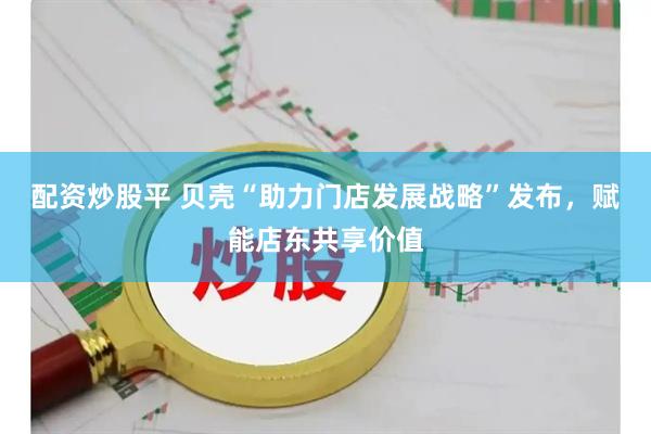 配资炒股平 贝壳“助力门店发展战略”发布，赋能店东共享价值
