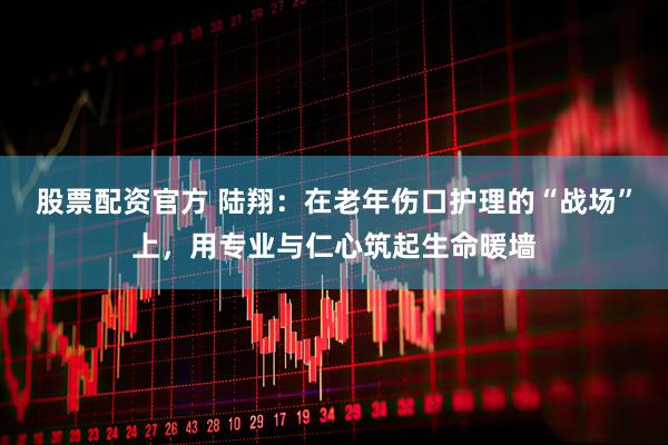 股票配资官方 陆翔：在老年伤口护理的“战场”上，用专业与仁心筑起生命暖墙