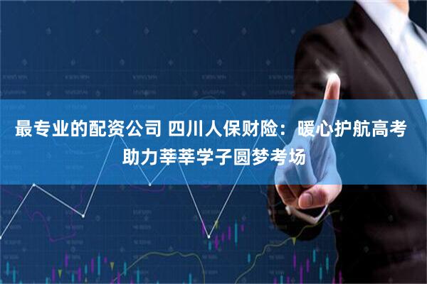 最专业的配资公司 四川人保财险：暖心护航高考 助力莘莘学子圆梦考场