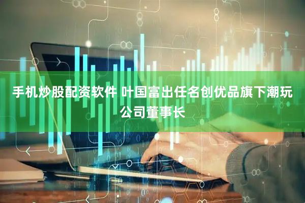手机炒股配资软件 叶国富出任名创优品旗下潮玩公司董事长