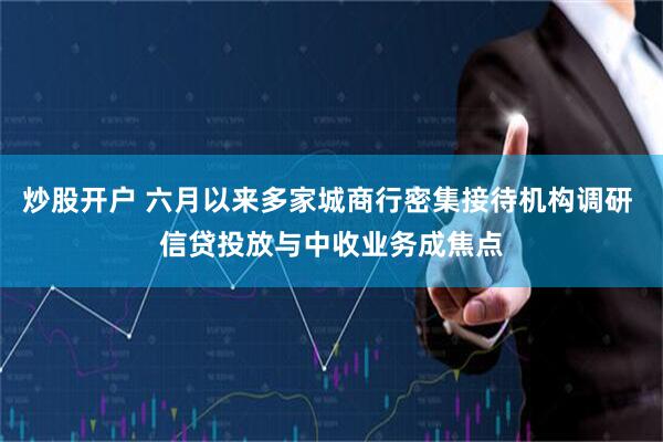 炒股开户 六月以来多家城商行密集接待机构调研 信贷投放与中收业务成焦点