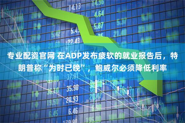 专业配资官网 在ADP发布疲软的就业报告后，特朗普称“为时已晚”，鲍威尔必须降低利率