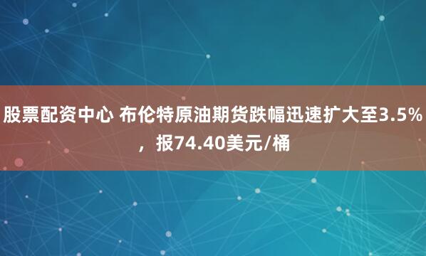 股票配资中心 布伦特原油期货跌幅迅速扩大至3.5%，报74.40美元/桶