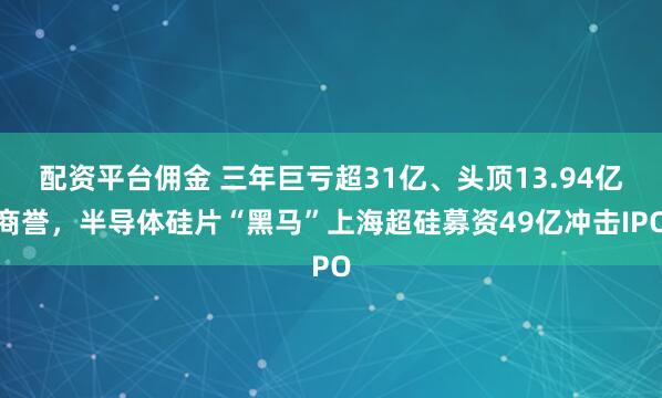 配资平台佣金 三年巨亏超31亿、头顶13.94亿商誉，半导体硅片“黑马”上海超硅募资49亿冲击IPO