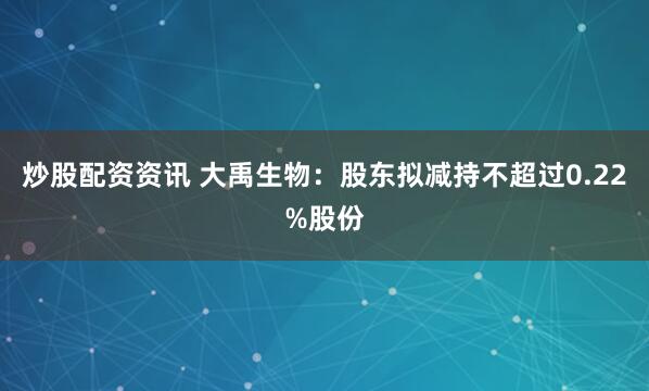 炒股配资资讯 大禹生物：股东拟减持不超过0.22%股份