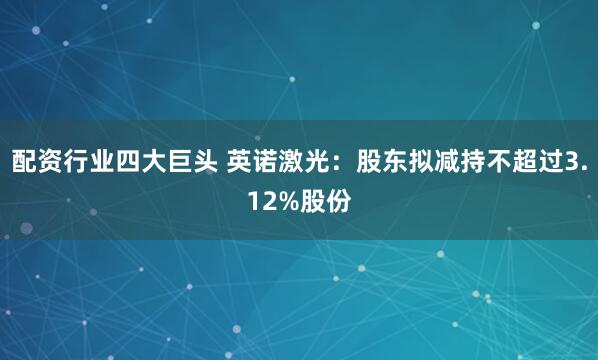 配资行业四大巨头 英诺激光：股东拟减持不超过3.12%股份