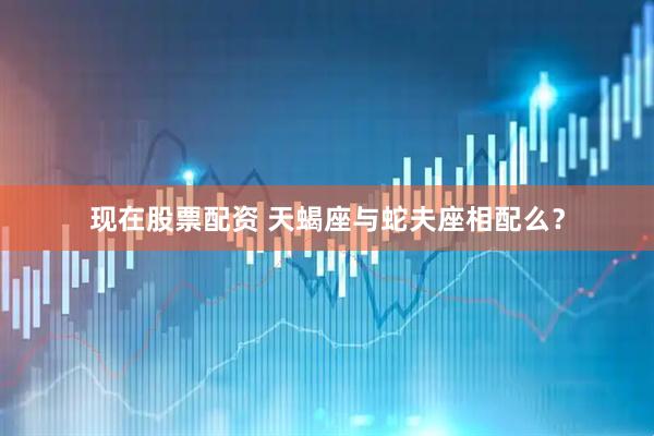 现在股票配资 天蝎座与蛇夫座相配么？
