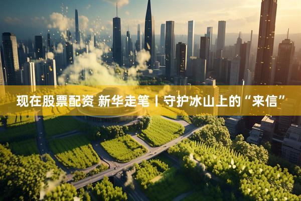 现在股票配资 新华走笔丨守护冰山上的“来信”