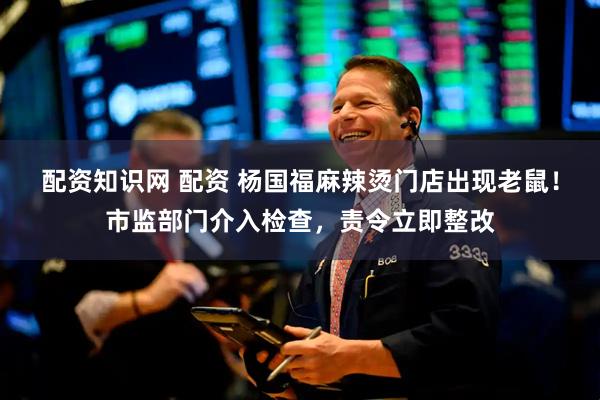 配资知识网 配资 杨国福麻辣烫门店出现老鼠！市监部门介入检查，责令立即整改