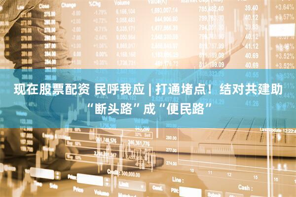 现在股票配资 民呼我应 | 打通堵点！结对共建助“断头路”成“便民路”