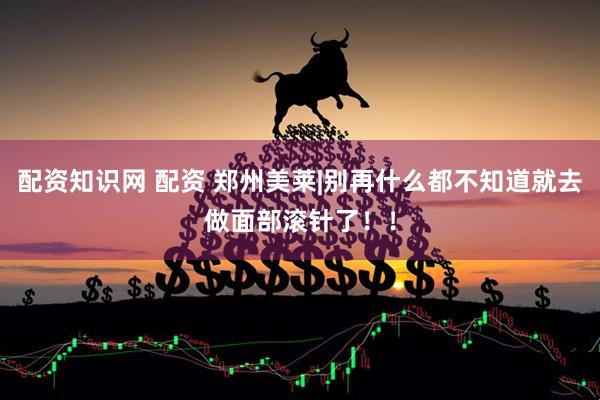 配资知识网 配资 郑州美莱|别再什么都不知道就去做面部滚针了！！