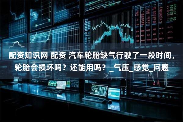 配资知识网 配资 汽车轮胎缺气行驶了一段时间，轮胎会损坏吗？还能用吗？_气压_感觉_问题
