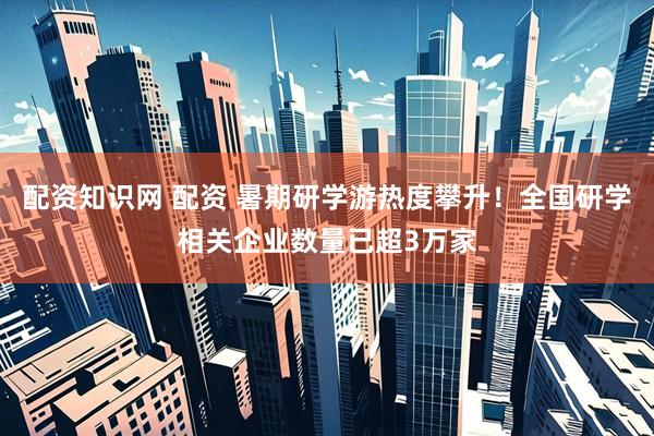配资知识网 配资 暑期研学游热度攀升！全国研学相关企业数量已超3万家