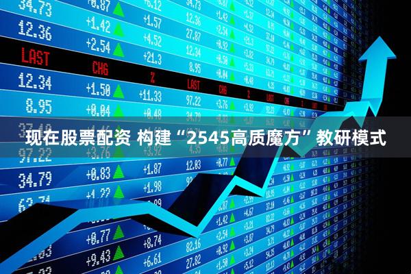 现在股票配资 构建“2545高质魔方”教研模式