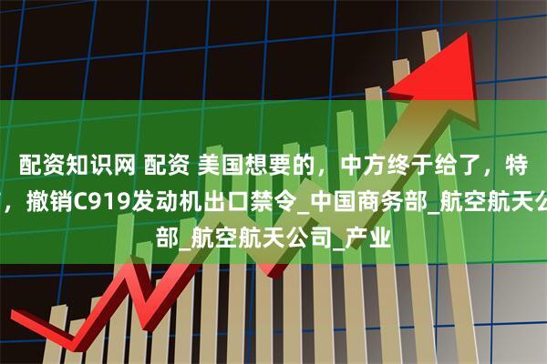 配资知识网 配资 美国想要的，中方终于给了，特朗普宣布，撤销C919发动机出口禁令_中国商务部_航空航天公司_产业