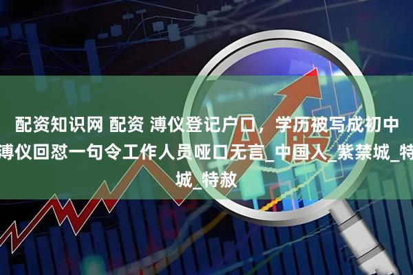 配资知识网 配资 溥仪登记户口，学历被写成初中，溥仪回怼一句令工作人员哑口无言_中国人_紫禁城_特赦