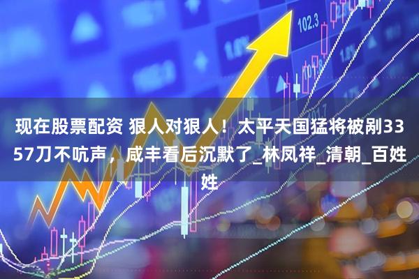 现在股票配资 狠人对狠人！太平天国猛将被剐3357刀不吭声，咸丰看后沉默了_林凤祥_清朝_百姓