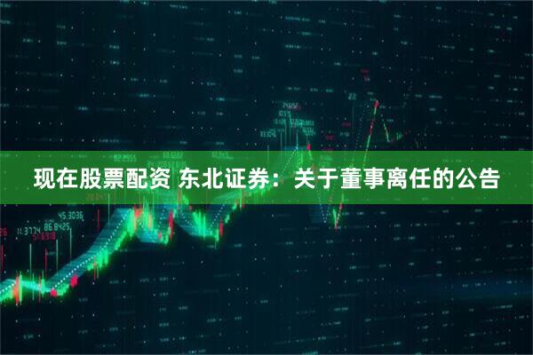 现在股票配资 东北证券：关于董事离任的公告