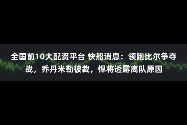 全国前10大配资平台 快船消息：领跑比尔争夺战，乔丹米勒被裁，悍将透露离队原因