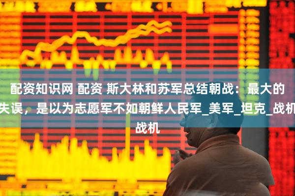 配资知识网 配资 斯大林和苏军总结朝战：最大的失误，是以为志愿军不如朝鲜人民军_美军_坦克_战机
