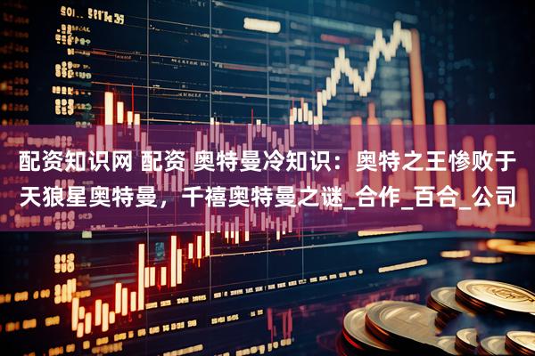 配资知识网 配资 奥特曼冷知识：奥特之王惨败于天狼星奥特曼，千禧奥特曼之谜_合作_百合_公司
