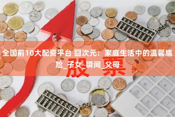 全国前10大配资平台 囧次元：家庭生活中的温馨尴尬_子女_瞬间_父母