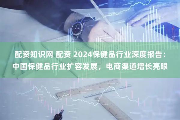 配资知识网 配资 2024保健品行业深度报告：中国保健品行业扩容发展，电商渠道增长亮眼