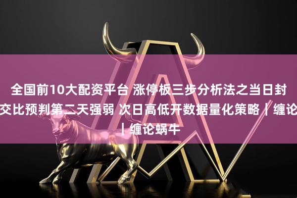 全国前10大配资平台 涨停板三步分析法之当日封单成交比预判第二天强弱 次日高低开数据量化策略｜缠论蜗牛