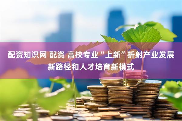 配资知识网 配资 高校专业“上新”折射产业发展新路径和人才培育新模式