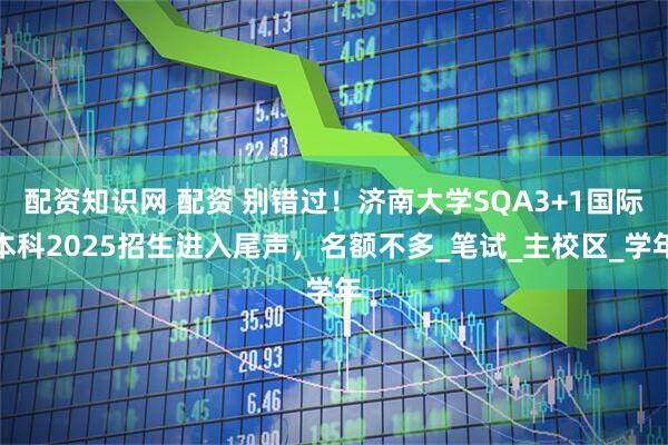 配资知识网 配资 别错过！济南大学SQA3+1国际本科2025招生进入尾声，名额不多_笔试_主校区_学年