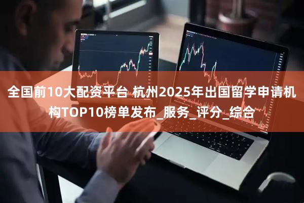 全国前10大配资平台 杭州2025年出国留学申请机构TOP10榜单发布_服务_评分_综合