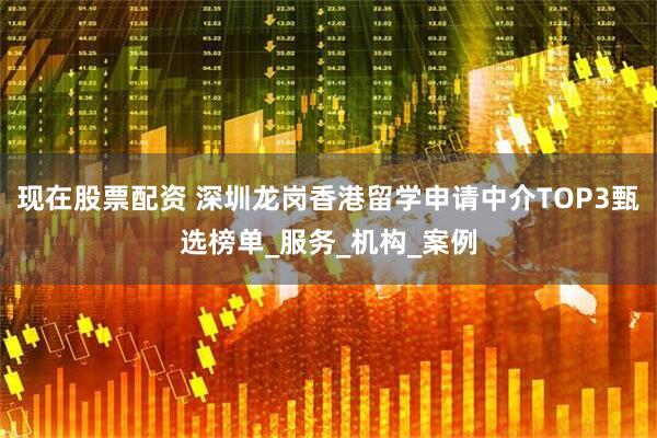 现在股票配资 深圳龙岗香港留学申请中介TOP3甄选榜单_服务_机构_案例
