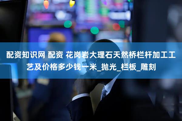配资知识网 配资 花岗岩大理石天然桥栏杆加工工艺及价格多少钱一米_抛光_栏板_雕刻
