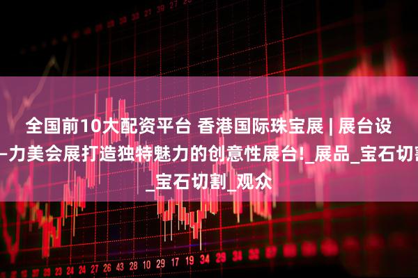 全国前10大配资平台 香港国际珠宝展 | 展台设计公司—力美会展打造独特魅力的创意性展台!_展品_宝石切割_观众