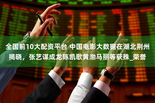 全国前10大配资平台 中国电影大数据在湖北荆州揭晓，张艺谋成龙陈凯歌黄渤马丽等获殊_荣誉