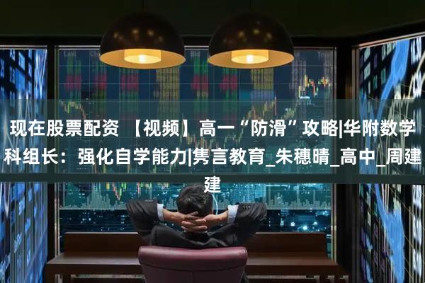 现在股票配资 【视频】高一“防滑”攻略|华附数学科组长：强化自学能力|隽言教育_朱穗晴_高中_周建