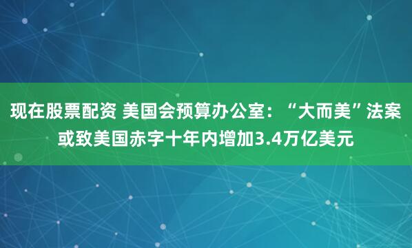 现在股票配资 美国会预算办公室：“大而美”法案或致美国赤字十年内增加3.4万亿美元