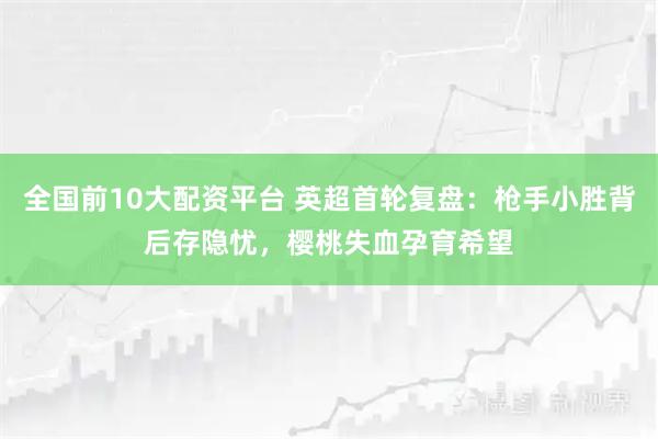 全国前10大配资平台 英超首轮复盘：枪手小胜背后存隐忧，樱桃失血孕育希望
