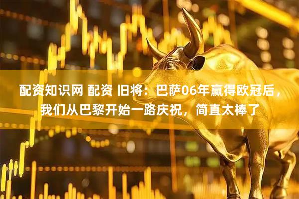 配资知识网 配资 旧将：巴萨06年赢得欧冠后，我们从巴黎开始一路庆祝，简直太棒了