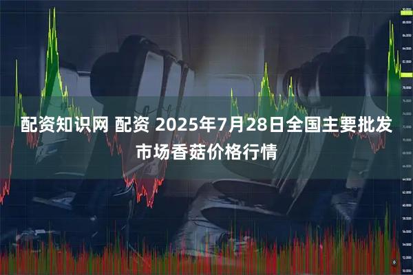 配资知识网 配资 2025年7月28日全国主要批发市场香菇价格行情