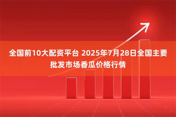 全国前10大配资平台 2025年7月28日全国主要批发市场香瓜价格行情