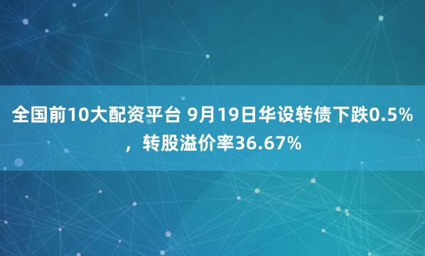 全国前10大配资平台 9月19日华设转债下跌0.5%，转股溢价率36.67%
