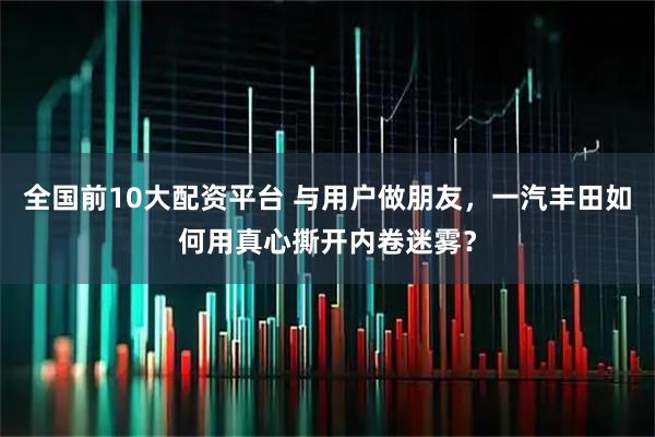 全国前10大配资平台 与用户做朋友，一汽丰田如何用真心撕开内卷迷雾？