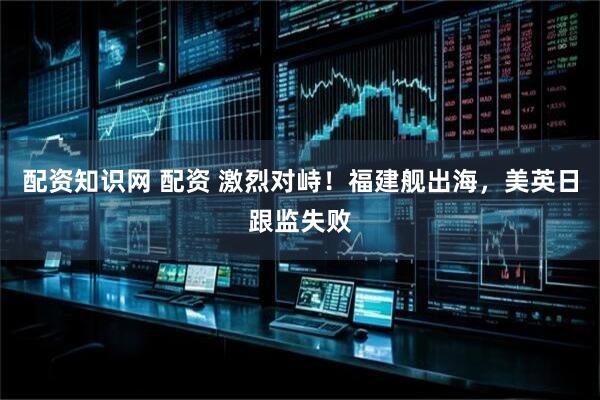 配资知识网 配资 激烈对峙！福建舰出海，美英日跟监失败