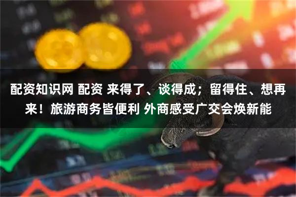 配资知识网 配资 来得了、谈得成；留得住、想再来！旅游商务皆便利 外商感受广交会焕新能
