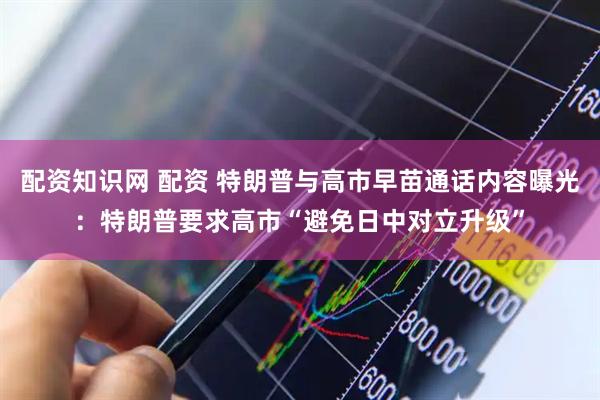 配资知识网 配资 特朗普与高市早苗通话内容曝光：特朗普要求高市“避免日中对立升级”