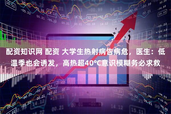 配资知识网 配资 大学生热射病告病危，医生：低温季也会诱发，高热超40℃意识模糊务必求救