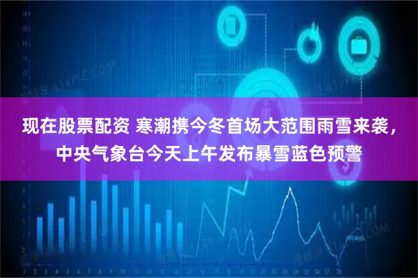 现在股票配资 寒潮携今冬首场大范围雨雪来袭，中央气象台今天上午发布暴雪蓝色预警