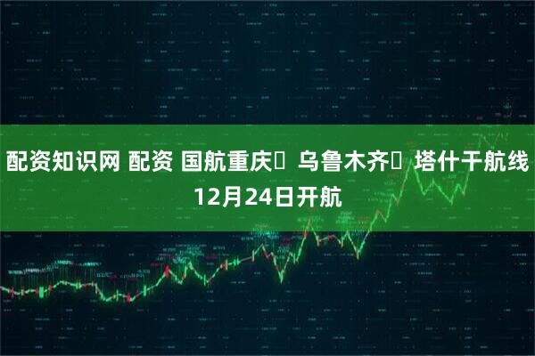 配资知识网 配资 国航重庆⇌乌鲁木齐⇌塔什干航线12月24日开航