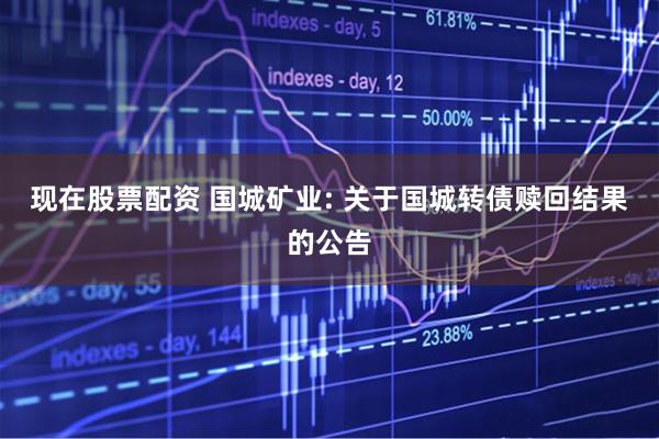 现在股票配资 国城矿业: 关于国城转债赎回结果的公告